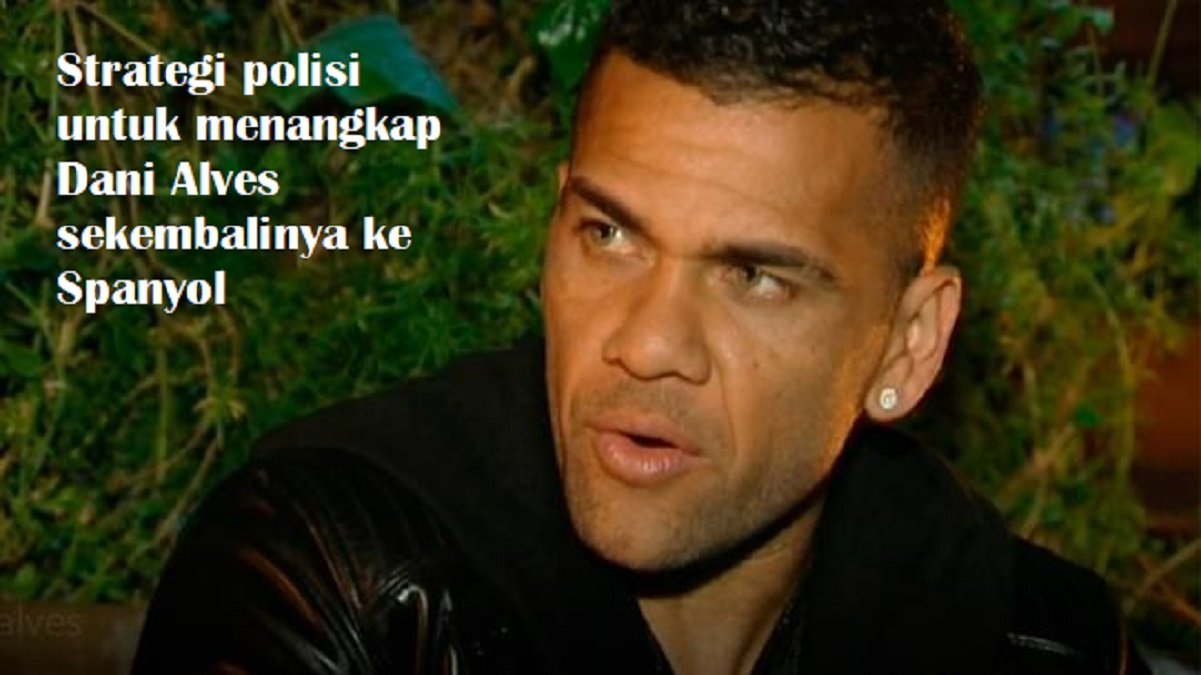 Strategi polisi untuk menangkap Dani Alves sekembalinya ke Spanyol